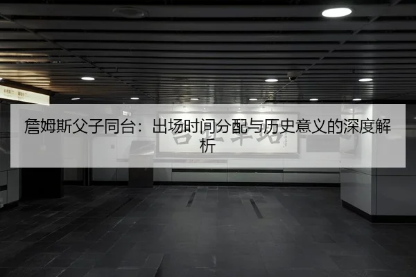 詹姆斯父子同台：出场时间分配与历史意义的深度解析