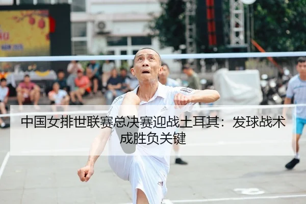 中国女排世联赛总决赛迎战土耳其：发球战术成胜负关键