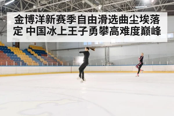 金博洋新赛季自由滑选曲尘埃落定 中国冰上王子勇攀高难度巅峰