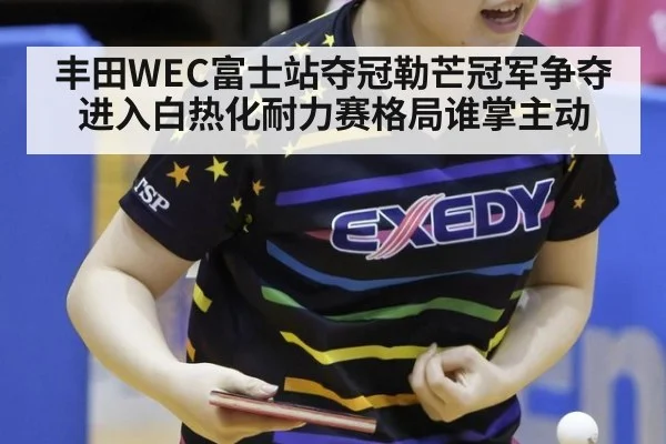 丰田WEC富士站夺冠勒芒冠军争夺进入白热化耐力赛格局谁掌主动